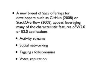 • A new breed of SaaS offerings for

developpers, such as GitHub (2008) or
StackOverﬂow (2008), appear, leveraging
many of the characteristic features of W2.0
or E2.0 applications:

• Activity streams
• Social networking
• Tagging / folksonomies
• Votes, reputation

 