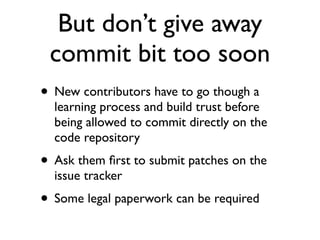But don’t give away
commit bit too soon
• New contributors have to go though a

learning process and build trust before
being allowed to commit directly on the
code repository

• Ask them ﬁrst to submit patches on the
issue tracker

• Some legal paperwork can be required

 