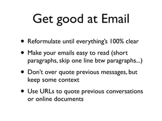 Get good at Email
• Reformulate until everything’s 100% clear
• Make your emails easy to read (short

paragraphs, skip one line btw paragraphs...)

• Don’t over quote previous messages, but
keep some context

• Use URLs to quote previous conversations
or online documents

 