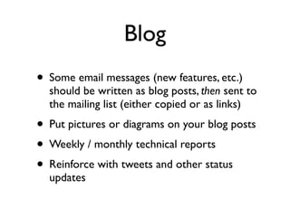 Blog
• Some email messages (new features, etc.)

should be written as blog posts, then sent to
the mailing list (either copied or as links)

• Put pictures or diagrams on your blog posts
• Weekly / monthly technical reports
• Reinforce with tweets and other status
updates

 