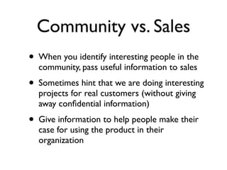 Community vs. Sales
• When you identify interesting people in the
community, pass useful information to sales

• Sometimes hint that we are doing interesting
projects for real customers (without giving
away conﬁdential information)

• Give information to help people make their
case for using the product in their
organization

 