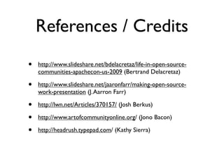 References / Credits
•

http://www.slideshare.net/bdelacretaz/life-in-open-sourcecommunities-apachecon-us-2009 (Bertrand Delacretaz)

•

http://www.slideshare.net/jaaronfarr/making-open-sourcework-presentation (J. Aarron Farr)

•
•
•

http://lwn.net/Articles/370157/ (Josh Berkus)
http://www.artofcommunityonline.org/ (Jono Bacon)
http://headrush.typepad.com/ (Kathy Sierra)

 