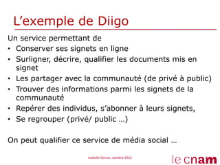 L’exemple de Diigo
Un service permettant de
•  Conserver ses signets en ligne
•  Surligner, décrire, qualifier les documents mis en
   signet
•  Les partager avec la communauté (de privé à public)
•  Trouver des informations parmi les signets de la
   communauté
•  Repérer des individus, s’abonner à leurs signets,
•  Se regrouper (privé/ public …)

On peut qualifier ce service de média social …

                     Isabelle	
  Gonon,	
  octobre	
  2012	
  
 