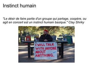 Instinct humain

"Le désir de faire partie d'un groupe qui partage, coopère, ou
agit en concert est un instinct humain basique." Clay Shirky
 
