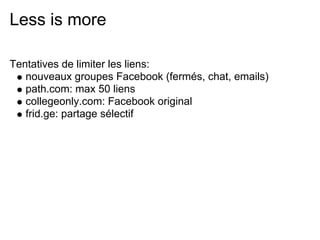 Less is more

Tentatives de limiter les liens:
   nouveaux groupes Facebook (fermés, chat, emails)
   path.com: max 50 liens
   collegeonly.com: Facebook original
   frid.ge: partage sélectif
 