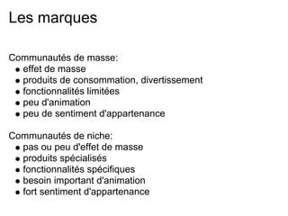 Les marques

Communautés de masse:
  effet de masse
  produits de consommation, divertissement
  fonctionnalités limitées
  peu d'animation
  peu de sentiment d'appartenance

Communautés de niche:
  pas ou peu d'effet de masse
  produits spécialisés
  fonctionnalités spécifiques
  besoin important d'animation
  fort sentiment d'appartenance
 