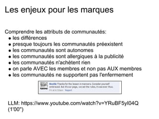 Les enjeux pour les marques

Comprendre les attributs de communautés:
  les différences
  presque toujours les communautés préexistent
  les communautés sont autonomes
  les communautés sont allergiques à la publicité
  les communautés n'achètent rien
  on parle AVEC les membres et non pas AUX membres
  les communautés ne supportent pas l'enfermement




 LLM: https://www.youtube.com/watch?v=YRuBF5yI04Q
 (1'00'')
 