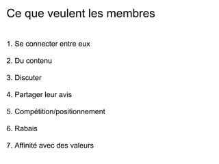 Ce que veulent les membres

1. Se connecter entre eux

2. Du contenu

3. Discuter

4. Partager leur avis

5. Compétition/positionnement

6. Rabais

7. Affinité avec des valeurs
 