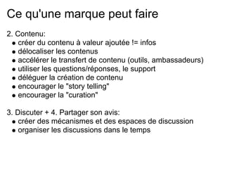 Ce qu'une marque peut faire
2. Contenu:
    créer du contenu à valeur ajoutée != infos
    délocaliser les contenus
    accélérer le transfert de contenu (outils, ambassadeurs)
    utiliser les questions/réponses, le support
    déléguer la création de contenu
    encourager le "story telling"
    encourager la "curation"

3. Discuter + 4. Partager son avis:
    créer des mécanismes et des espaces de discussion
    organiser les discussions dans le temps
 