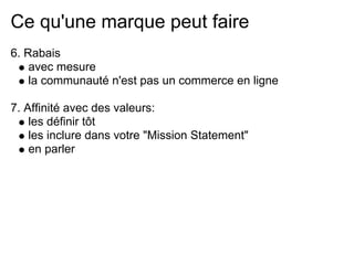 Ce qu'une marque peut faire
6. Rabais
    avec mesure
    la communauté n'est pas un commerce en ligne

7. Affinité avec des valeurs:
    les définir tôt
    les inclure dans votre "Mission Statement"
    en parler
 