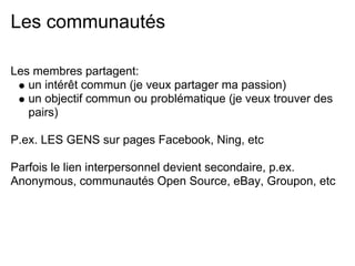 Les communautés

Les membres partagent:
   un intérêt commun (je veux partager ma passion)
   un objectif commun ou problématique (je veux trouver des
   pairs)

P.ex. LES GENS sur pages Facebook, Ning, etc

Parfois le lien interpersonnel devient secondaire, p.ex.
Anonymous, communautés Open Source, eBay, Groupon, etc
 
