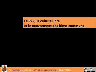 Le P2P, la culture libre
               et le mouvement des biens communs




                                                                1
Par Calimaq, Montréal, « A l'école des communs », 02/10/2012.
 