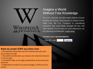 Rejet du projet SOPA aux Etats-Unis :
→ Possibilité de demander aux FAI d'interdire des sites sans
passer devant le juge
→ Possibilité de demander aux moteurs de recherche de bannir
un site en ligne
→ Possibilité d'agir sur les régies publicitaires et les services de
paiement
→ Application de cette loi aux pays étrangers, même sans leur
accord.
 