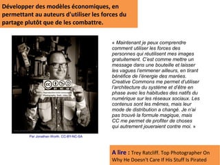 Développer des modèles économiques, en
permettant au auteurs d'utiliser les forces du
partage plutôt que de les combattre.

                                            « Maintenant je peux comprendre
                                            comment utiliser les forces des
                                            personnes qui réutilisent mes images
                                            gratuitement. C’est comme mettre un
                                            message dans une bouteille et laisser
                                            les vagues l’emmener ailleurs, en tirant
                                            bénéfice de l’énergie des marées.
                                            Creative Commons me permet d’utiliser
                                            l’architecture du système et d’être en
                                            phase avec les habitudes des natifs du
                                            numérique sur les réseaux sociaux. Les
                                            contenus sont les mêmes, mais leur
                                            mode de distribution a changé. Je n’ai
                                            pas trouvé la formule magique, mais
                                            CC me permet de profiter de choses
                                            qui autrement joueraient contre moi. »
          Par Jonathan Worth. CC-BY-NC-SA




                                            A lire : Trey Ratcliff. Top Photographer On
                                            Why He Doesn't Care If His Stuff Is Pirated
 