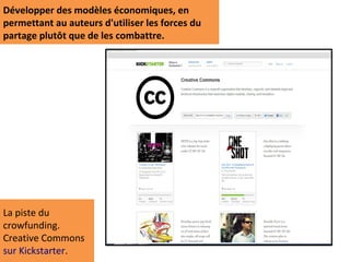 Développer des modèles économiques, en
permettant au auteurs d'utiliser les forces du
partage plutôt que de les combattre.




La piste du
crowfunding.
Creative Commons
sur Kickstarter.
 