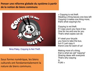 Penser une réforme globale du système à partir
de la notion de biens communs

                                                 « Copying is not theft.
                                                 Stealing a thing leaves one less left
                                                 Copying it makes one thing more;
                                                 that's what copying's for.

                                                 Copying is not theft.
                                                 If I copy yours you have it too
                                                 One for me and one for you
                                                 That's what copies can do

                                                 If I steal your bicycle
                                                 you have to take the bus,
                                                 but if I just copy it
                                                 there's one for each of us!
      Nina Paley. Copying Is Not Theft.
                                                 Making more of a thing,
                                                 that is what we call "copying"
                                                 Sharing ideas with everyone
                                                 That's why copying
Sous forme numérique, les biens                  is
culturels ont fondamentalement la                FUN! »
nature de biens communs.
 