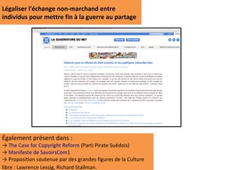 Légaliser l'échange non-marchand entre
individus pour mettre fin à la guerre au partage




Également présent dans :
→ The Case for Copyright Reform (Parti Pirate Suédois)
→ Manifeste de SavoirsCom1
→ Proposition soutenue par des grandes figures de la Culture
libre : Lawrence Lessig, Richard Stallman.
 