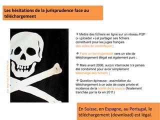 Les hésitations de la jurisprudence face au
téléchargement


                                      Mettre des fichiers en ligne sur un réseau P2P
                                     (« uploader ») et partager ses fichiers
                                     constituent pour les juges français
                                     des actes de contrefaçon ;

                                      Faire un lien hypertexte vers un site de
                                     téléchargement illégal est également puni ;
 Earl. What I saw 2.0. CC-BY-NC-SA




                                      Mais avant 2006, aucun internaute n’a jamais
                                     été condamné pour avoir simplement
                                     téléchargé des fichiers ;

                                      Question épineuse : assimilation du
                                     téléchargement à un acte de copie privée et
                                     incidence de la licéité de la source (finalement
                                     tranchée par la loi en 2011)




                                       En Suisse, en Espagne, au Portugal, le
                                       téléchargement (download) est légal.
 