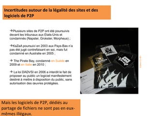 Incertitudes autour de la légalité des sites et des
 logiciels de P2P


    Plusieurs sites de P2P ont été poursuivis
    devant les tribunaux aux Etats-Unis et
    condamnés (Napster, Grokster, Morpheus) ;

    KaZaA poursuivi en 2003 aux Pays-Bas n’a
    pas été jugé contrefaisant en soi, mais fut
    condamné en Australie en 2005 ;




                                                       Edans CC-BY
     The Pirate Bay, condamné en Suède en
    2009 et en Italie en 2010 ;

     La loi DADVSI en 2006 a interdit le fait de
    proposer au public un logiciel manifestement
    destiné à mettre à disposition du public, sans
    autorisation des œuvres protégées.




Mais les logiciels de P2P, dédiés au
partage de fichiers ne sont pas en eux-
mêmes illégaux.
 