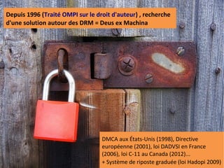 Depuis 1996 (Traité OMPI sur le droit d'auteur) , recherche
d'une solution autour des DRM = Deus ex Machina




                                  DMCA aux États-Unis (1998), Directive
                                  européenne (2001), loi DADVSI en France
                                  (2006), loi C-11 au Canada (2012)...
                                  + Système de riposte graduée (loi Hadopi 2009)
 