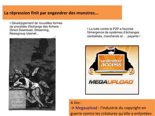 La répression finit par engendrer des monstres...
  ●Développement de nouvelles formes
  de procédés d'échange des fichiers :
  Direct Download, Streaming,
                                                  ● La lutte contre le P2P a favorisé
  Newsgroup Usenet...                             l'émergence de systèmes d’échanges
                                                  centralisés, marchands et … payants !




                                         A lire :
                                         → Megaupload : l'industrie du copyright en
                                         guerre contre les créatures qu'elle a enfantées
 