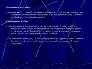 Communauté d’apprentissage  : « un groupe d’élèves et au moins un éducateur qui durant un certain temps est animé par une vision et une volonté commune de poursuivre la maîtrise de connaissances, d’habiletés ou d’aptitudes .  »   Université Laval Canada - TACT Communauté de pratique  :  « Une communauté de pratique est un groupe de professionnels, de taille variable, qui partage des connaissances, travaille ensemble, crée des pratiques communes, enrichit ses savoir-faire sur un domaine d'intérêt commun (expertise, compétences, processus…) qui est l'objet de leur engagement mutuel » E. WENGER « Une communauté de pratique […] est un groupe qui interagit, apprend ensemble, construit des relations et à travers cela développe un sentiment d'appartenance et de mutuel engagement » 
