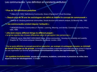 Les communautés : une définition en constante évolution Plus de 100 définitions possibles Hillery G A (1955) " Definitions of community; Areas of Agreement ", Rural Sociology «   Depuis plus de 50 ans les sociologues ont défini et redéfini le concept de communauté »  Welman B. Studying personnal communities, Social structure and network analysis, Ed Beverly Hills, 1982 « les communautés existent depuis l’antiquité » WENGER Etienne,  Communities of  Practice : Learning, Meaning, and Identity , Cambridge University Press, USA, 1999 «the term means different things to différent people -   «  le terme signifie des choses différentes selon la perception des personnes ». PREECE Jenny, MALONEY-KRICHMAR Diane,  Online communities : focusing on sociability and usability , Chapitre 30, The human-computer interaction handbook, London, 2003   Par sa seule définition le concept pourrait se rapprocher, par analogie à la pédagogie française, au  concept de travail d’équipe ou de groupe . Le travail communautaire a cependant une portée plus large puisqu’il s’appuie sur une organisation qui favorise  un processus   d’enrichissement continu des apprentissages .  A. Gressier Un système évolutionniste ,  soumis aux variations, mutations, contraintes et pressions du milieu dans lequel se situe son développement . A Gressier 
