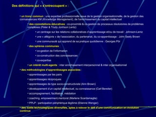 Des définitions qui « s’entrecoupent »  : un tronc commun  : une expertise professionnelle issue de la gestion organisationnelle, de la gestion des connaissances KM  (Knowledge Management ), de l’enrichissement du capital intellectuel des connotations éducatives  : co-proximité & co-gestion de processus résolutoires de problèmes complexes (Peter & Trudy Jonhson Lentz) un centrage sur les relations collaboratives d’apprentissage et/ou de travail : Johnson-Lentz une « allégorie » de l’association, du partenariat, du co-appentissage : John Seely Brown une communauté qui apprend de sa pratique quotidienne : Georges Pör des sphères communes  : co-gestion de l’information co-construction des connaissances co-expertise un intérêt multi-agents  : inter enrichissement interpersonnel & inter organisationnel des méthodologies d’apprentissages associées  : apprentissages par les pairs apprentissages réciproques apprentissages de type socio-constructiviste (Ann Brown) développement d’un capital intellectuel, ou connaissance (Carl Bereiter) accompagnement, facilitation, médiation coaching, empowerment,mentorat (Marlene Scardamaglia) PPLP : participation périphérique légitime (Etienne Wenger) des outils technologiques diversifiés, aptes à relever le défi d’une communication en évolution continue 