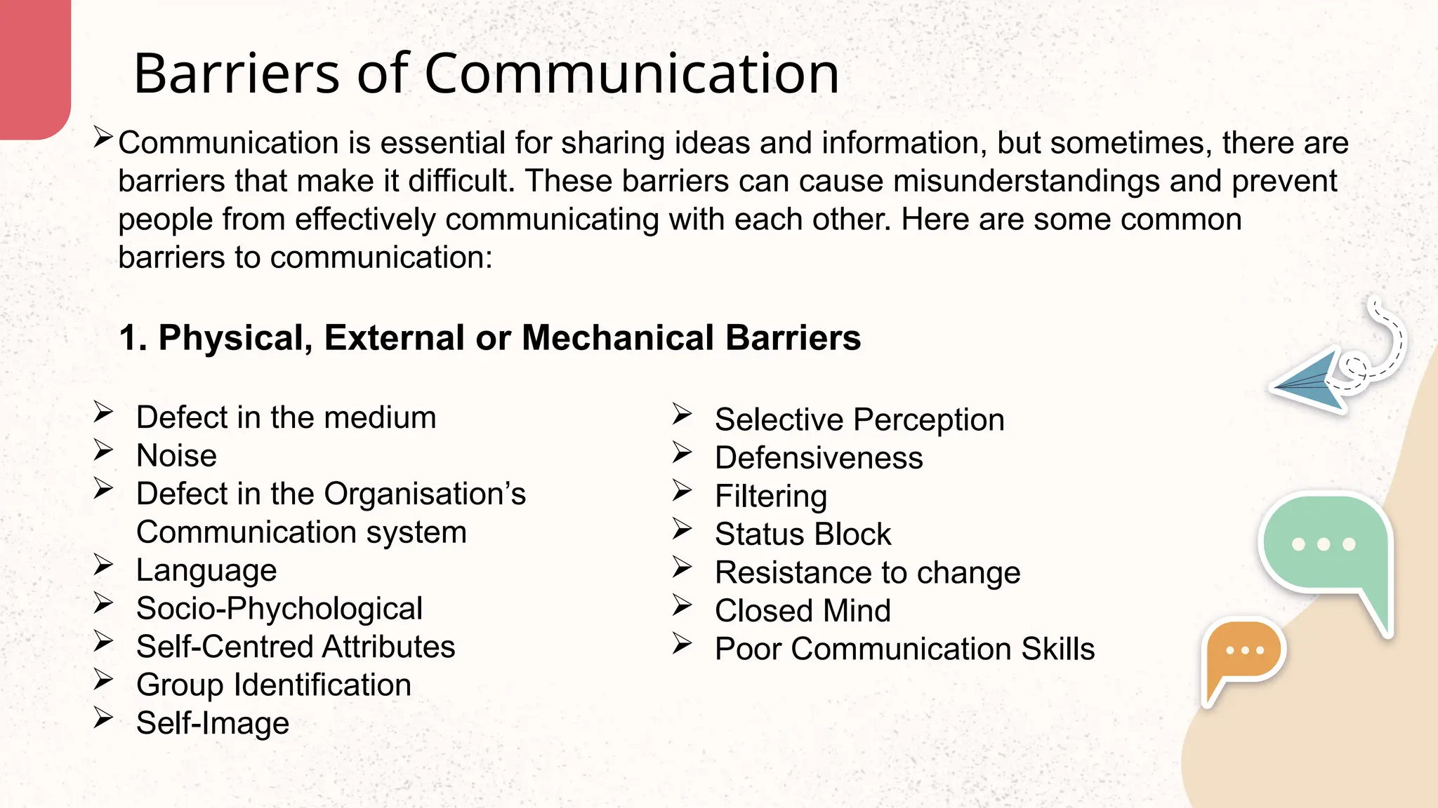 Communication is essential for sharing ideas and information, but sometimes, there are
barriers that make it difficult. These barriers can cause misunderstandings and prevent
people from effectively communicating with each other. Here are some common
barriers to communication:
Barriers of Communication
1. Physical, External or Mechanical Barriers
 Defect in the medium
 Noise
 Defect in the Organisation’s
Communication system
 Language
 Socio-Phychological
 Self-Centred Attributes
 Group Identification
 Self-Image
 Selective Perception
 Defensiveness
 Filtering
 Status Block
 Resistance to change
 Closed Mind
 Poor Communication Skills
 