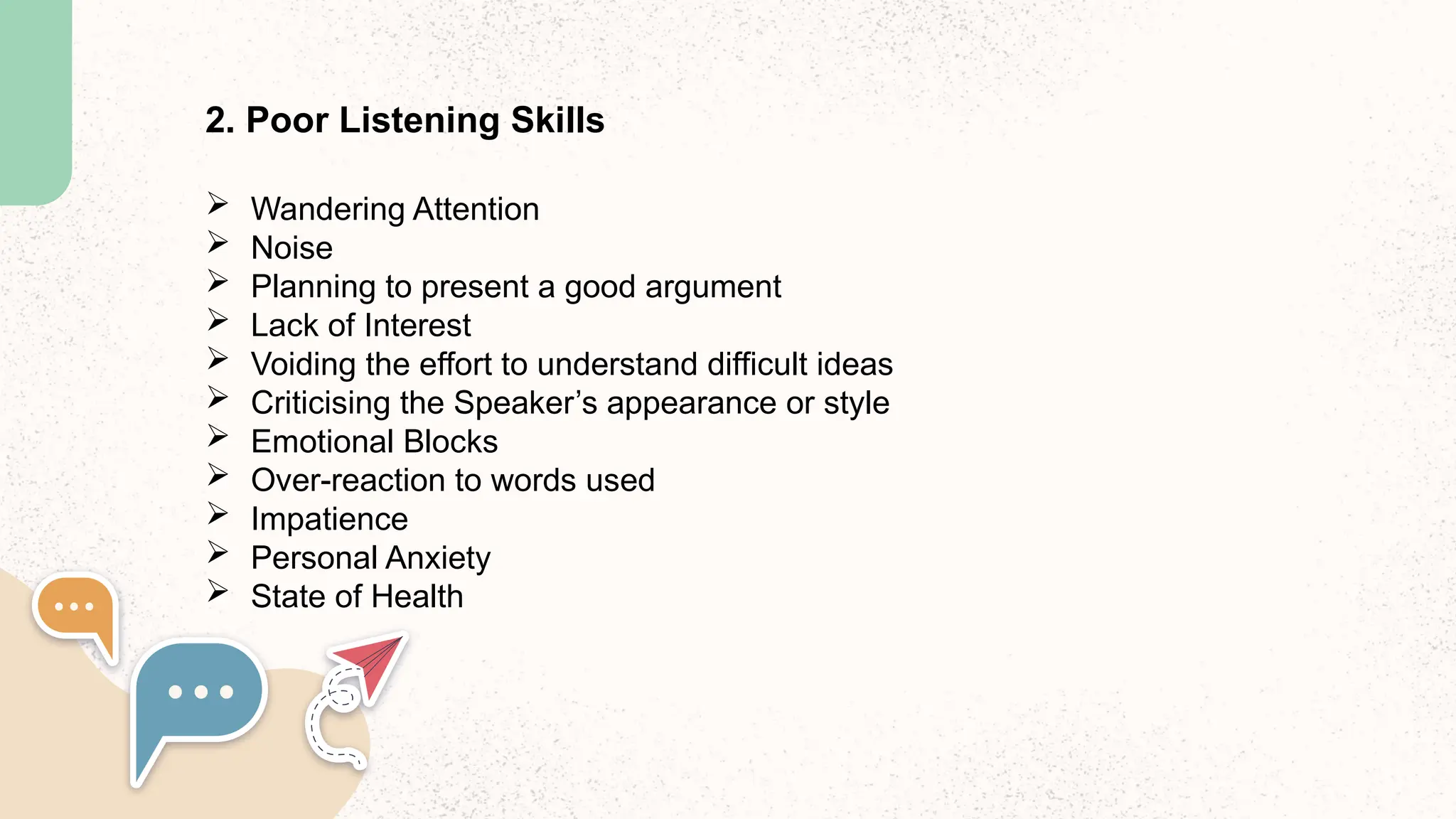 2. Poor Listening Skills
 Wandering Attention
 Noise
 Planning to present a good argument
 Lack of Interest
 Voiding the effort to understand difficult ideas
 Criticising the Speaker’s appearance or style
 Emotional Blocks
 Over-reaction to words used
 Impatience
 Personal Anxiety
 State of Health
 