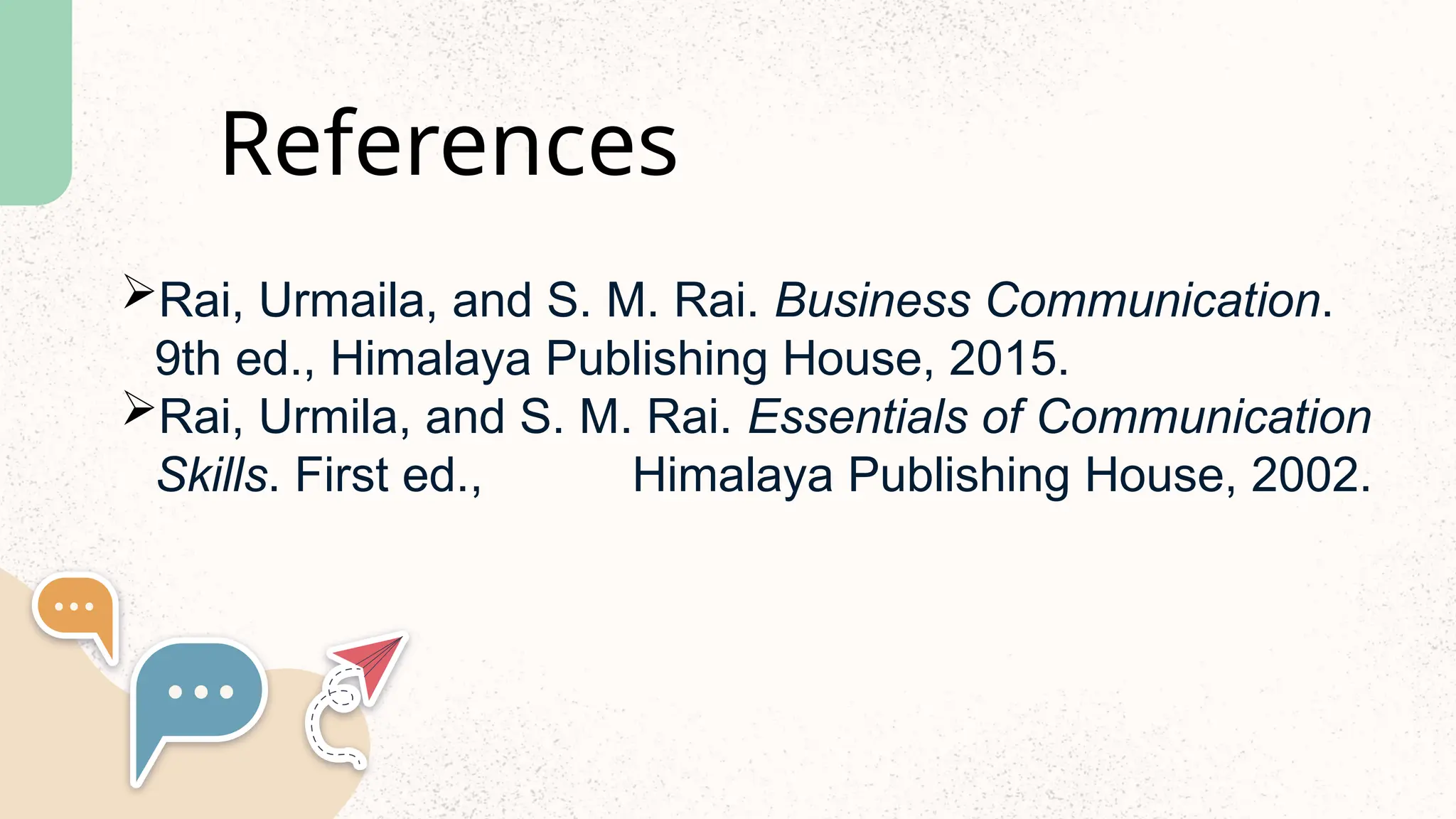References
Rai, Urmaila, and S. M. Rai. Business Communication.
9th ed., Himalaya Publishing House, 2015.
Rai, Urmila, and S. M. Rai. Essentials of Communication
Skills. First ed., Himalaya Publishing House, 2002.
 