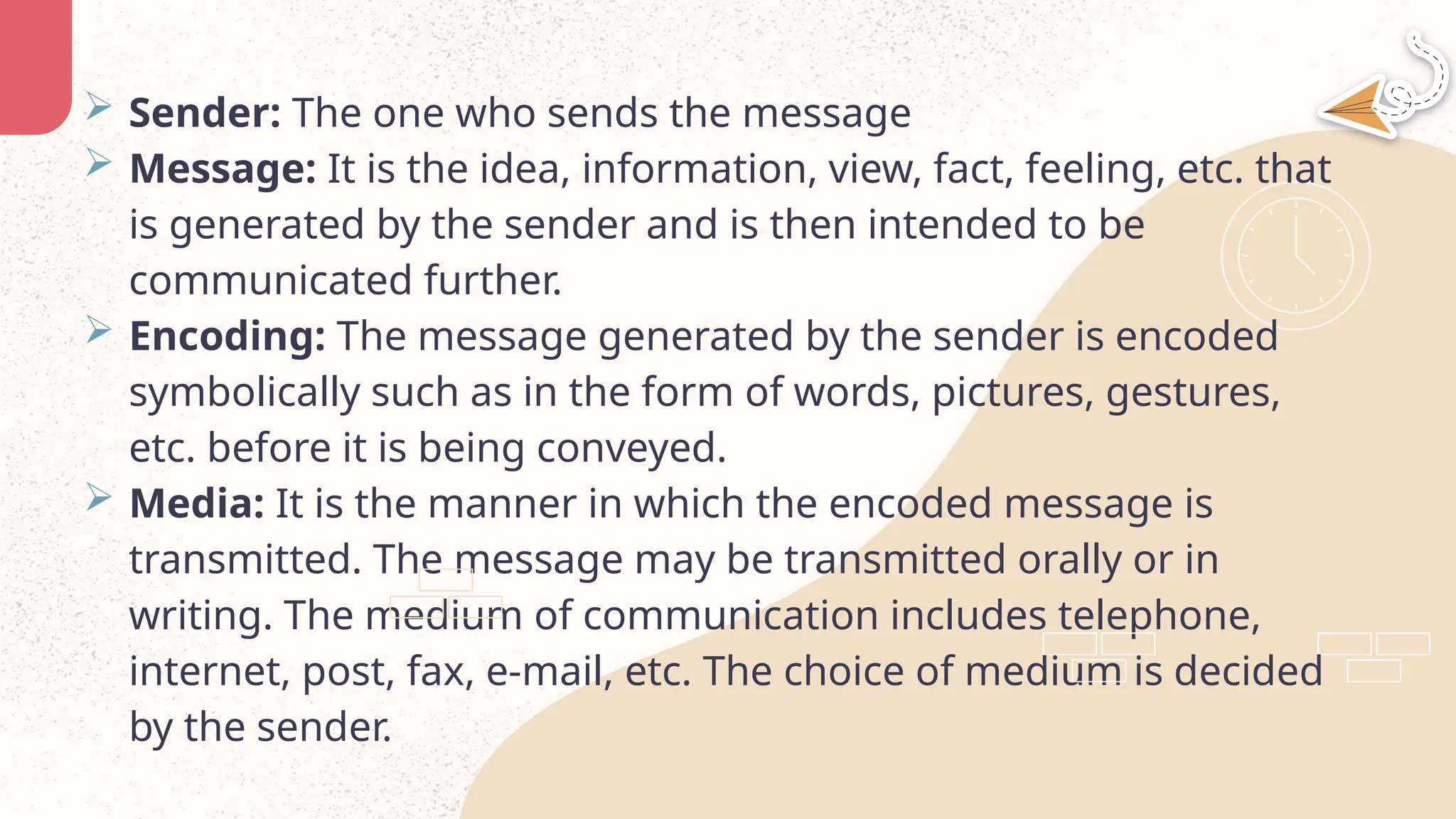  Sender: The one who sends the message
 Message: It is the idea, information, view, fact, feeling, etc. that
is generated by the sender and is then intended to be
communicated further.
 Encoding: The message generated by the sender is encoded
symbolically such as in the form of words, pictures, gestures,
etc. before it is being conveyed.
 Media: It is the manner in which the encoded message is
transmitted. The message may be transmitted orally or in
writing. The medium of communication includes telephone,
internet, post, fax, e-mail, etc. The choice of medium is decided
by the sender.
 