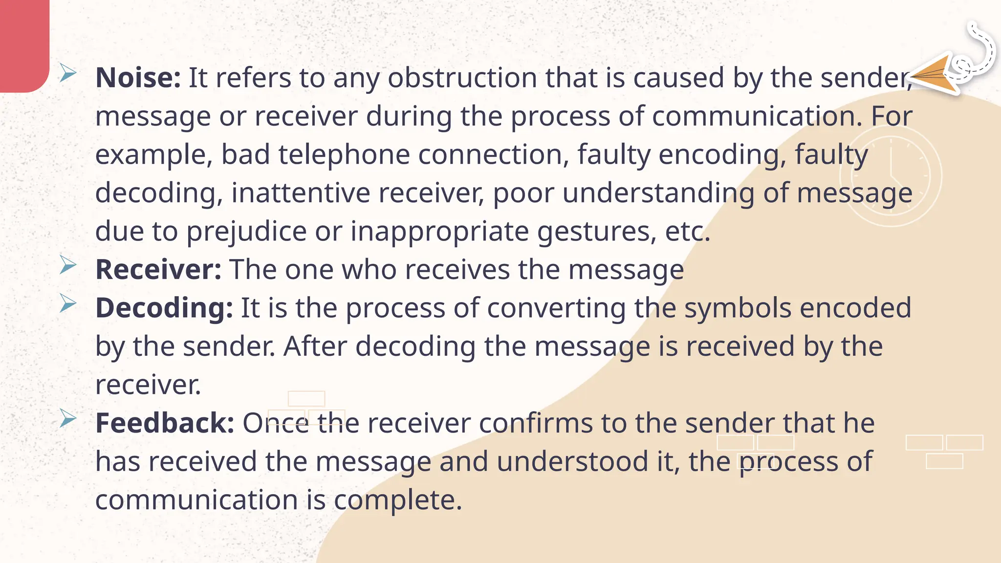  Noise: It refers to any obstruction that is caused by the sender,
message or receiver during the process of communication. For
example, bad telephone connection, faulty encoding, faulty
decoding, inattentive receiver, poor understanding of message
due to prejudice or inappropriate gestures, etc.
 Receiver: The one who receives the message
 Decoding: It is the process of converting the symbols encoded
by the sender. After decoding the message is received by the
receiver.
 Feedback: Once the receiver confirms to the sender that he
has received the message and understood it, the process of
communication is complete.
 