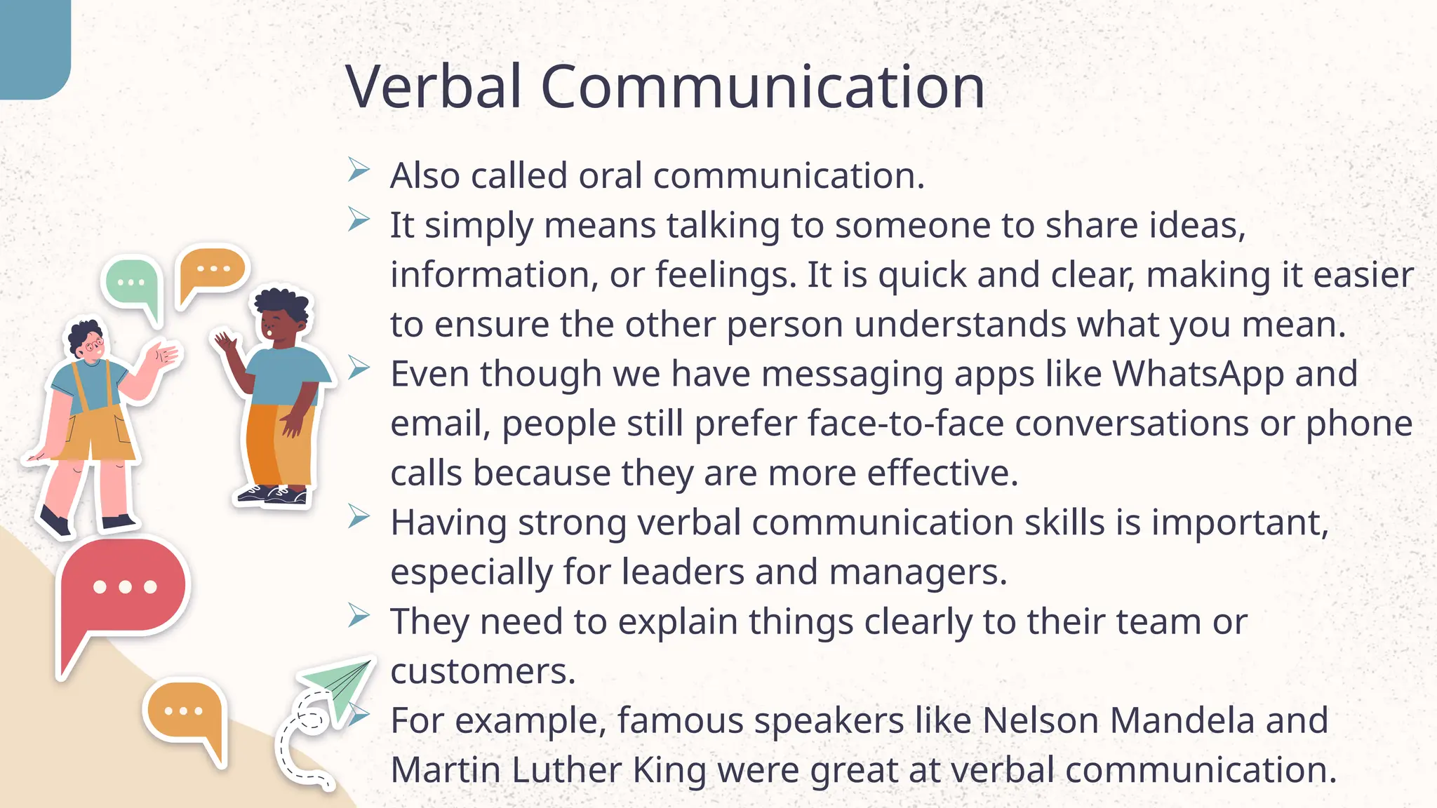 Verbal Communication
 Also called oral communication.
 It simply means talking to someone to share ideas,
information, or feelings. It is quick and clear, making it easier
to ensure the other person understands what you mean.
 Even though we have messaging apps like WhatsApp and
email, people still prefer face-to-face conversations or phone
calls because they are more effective.
 Having strong verbal communication skills is important,
especially for leaders and managers.
 They need to explain things clearly to their team or
customers.
 For example, famous speakers like Nelson Mandela and
Martin Luther King were great at verbal communication.
 