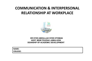 COMMUNICATION & INTERPERSONAL
RELATIONSHIP AT WORKPLACE
DR SYED ABDULLAH SYED OTHMAN
ASST: MDM FOUZIAH JAMALUDIN
DEANSHIP OF ACADEMIC DEVELOPMENT
NAME:
COLLEGE:
 