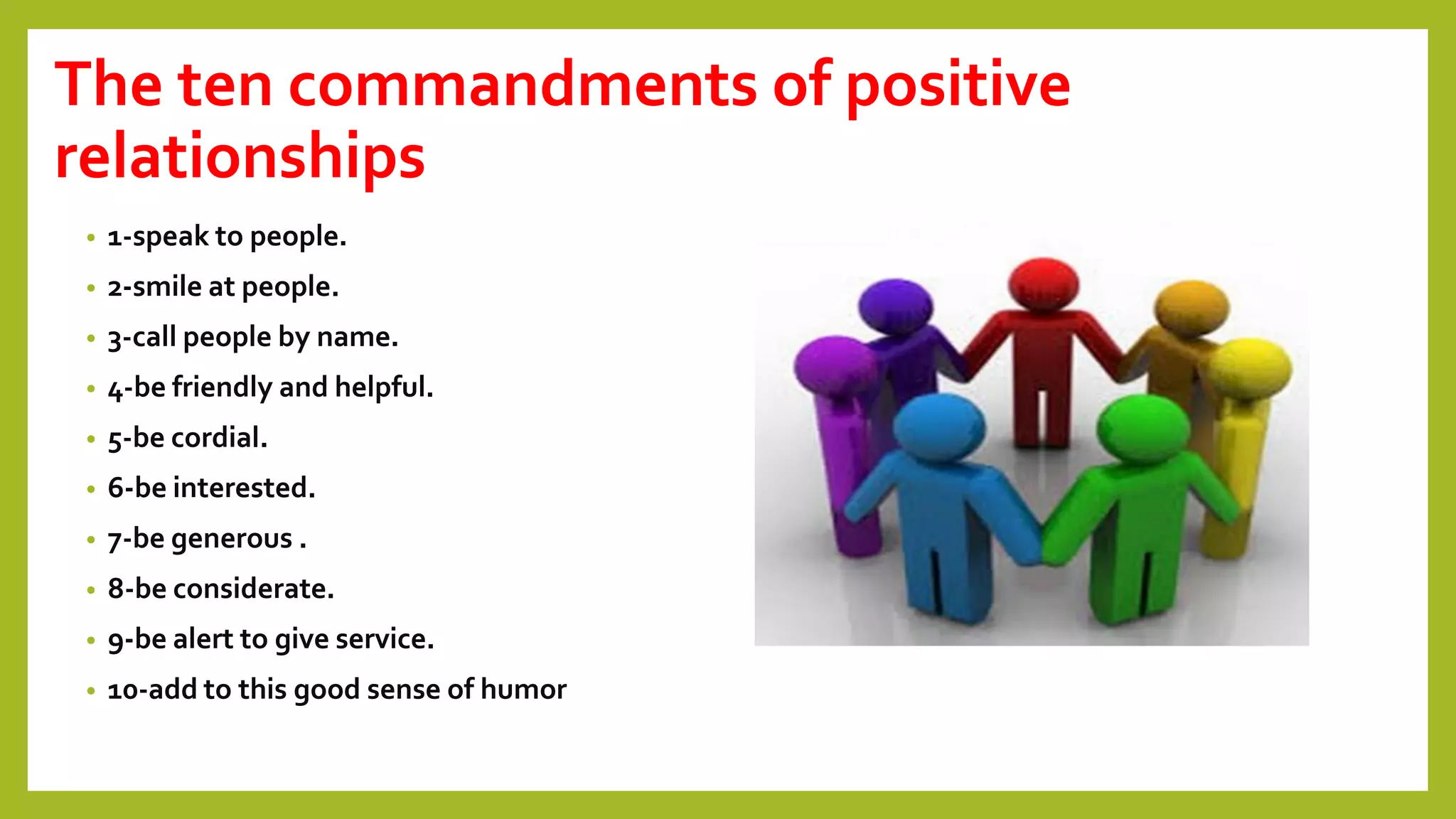 The ten commandments of positive
relationships
• 1-speak to people.
• 2-smile at people.
• 3-call people by name.
• 4-be friendly and helpful.
• 5-be cordial.
• 6-be interested.
• 7-be generous .
• 8-be considerate.
• 9-be alert to give service.
• 10-add to this good sense of humor
 