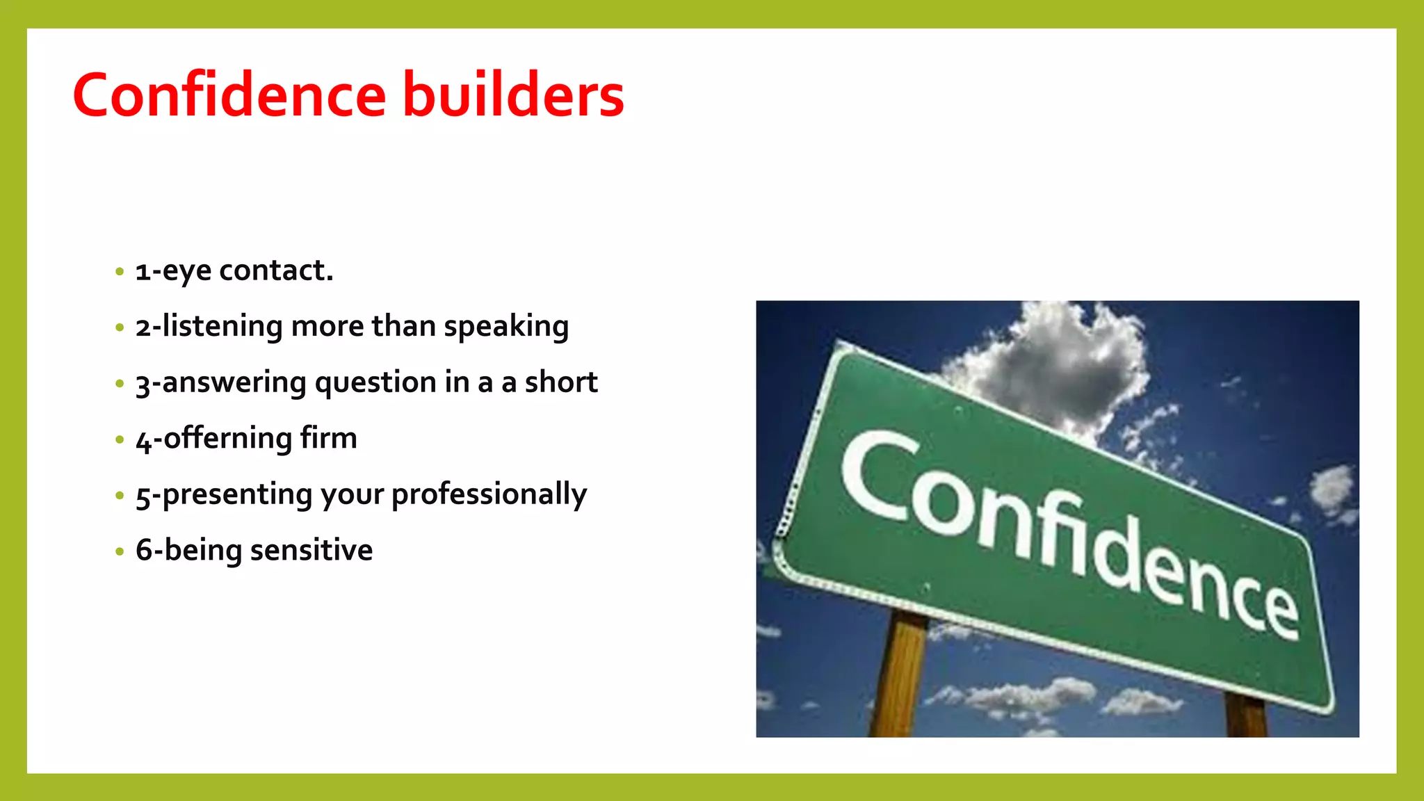 Confidence builders
• 1-eye contact.
• 2-listening more than speaking
• 3-answering question in a a short
• 4-offerning firm
• 5-presenting your professionally
• 6-being sensitive
 