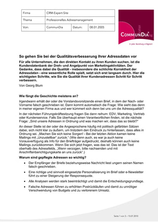 Firma            CRM-Expert-Site

  Thema            Professionelles Adressmanagement

  Von:             CommunDia          Datum:      08.01.2005




So gehen Sie bei der Qualitätsverbesserung Ihrer Adressdaten vor
Für alle Unternehmen, die den direkten Kontakt zu ihren Kunden suchen, ist die
Kundendatenbank der Dreh- und Angelpunkt von Marketingaktivitäten. Der
Gedanke, dass dabei die Qualität - insbesondere die schlichte Korrektheit der
Adressdaten - eine wesentliche Rolle spielt, setzt sich erst langsam durch. Hier die
wichtigsten Schritte, wie Sie die Qualität Ihrer Kundenadressen Schritt für Schritt
verbessern.
Von Georg Blum


Wie fängt die Geschichte meistens an?
Irgendwann erhält der oder die Vorstandsvorsitzende einen Brief, in dem der Nach- oder
Vorname falsch geschrieben ist. Dann kommt automatisch die Frage: Wie sieht das denn
in meiner eigenen Firma aus und wer kümmert sich denn bei uns um die Adressqualität?
In der nächsten Führungskräftesitzung fragen Sie dann reihum: EDV, Marketing, Vertrieb
oder Kundenservice. Falls Sie überhaupt einen Verantwortlichen finden, ist die nächste
Frage: „Sind unsere Adressen in Ordnung und was machen wir, dass das so bleibt?“
An dieser Stelle ist der oder die Angesprochene häufig mit politisch gefärbten Sätzen
dabei, sich nicht klar zu äußern, um trotzdem den Eindruck zu hinterlassen, dass alles in
Ordnung sei. „Machen Sie sich keine Sorgen! - Bei der letzten Aktion kamen keine
Mailings mit „Unzustellbar“ zurück.“ (Wie denn auch, es war ja auch keine
Vorausverfügung als Info für den Briefträger aufgedruckt, deshalb können auch keine
Mailings zurückkommen. Wenn Sie sich jetzt fragen, was das ist: Das ist der Text
oberhalb des Adressfelds, „Wenn verzogen, bitte nachsenden und mit
Anschriftenberichtigungskarte an uns zurück“.)
Warum sind gepflegte Adressen so wichtig?
      Der Empfänger der Briefe beziehungsweise Nachricht liest ungern seinen Namen
       falsch geschrieben.
      Eine richtige und sinnvoll eingesetzte Personalisierung im Brief oder e-Newsletter
       führt zu einer Steigerung der Responsequote.
      Alle Analysen werden stark beeinträchtigt und damit die Entscheidungsgrundlage.
      Falsche Adressen führen zu erhöhten Postrückläufen und damit zu unnötiger
       Verschwendung von Budgets und zu verlorenem Umsatz.




                                                                   Seite 1 von 5 – 15.07.2010
 