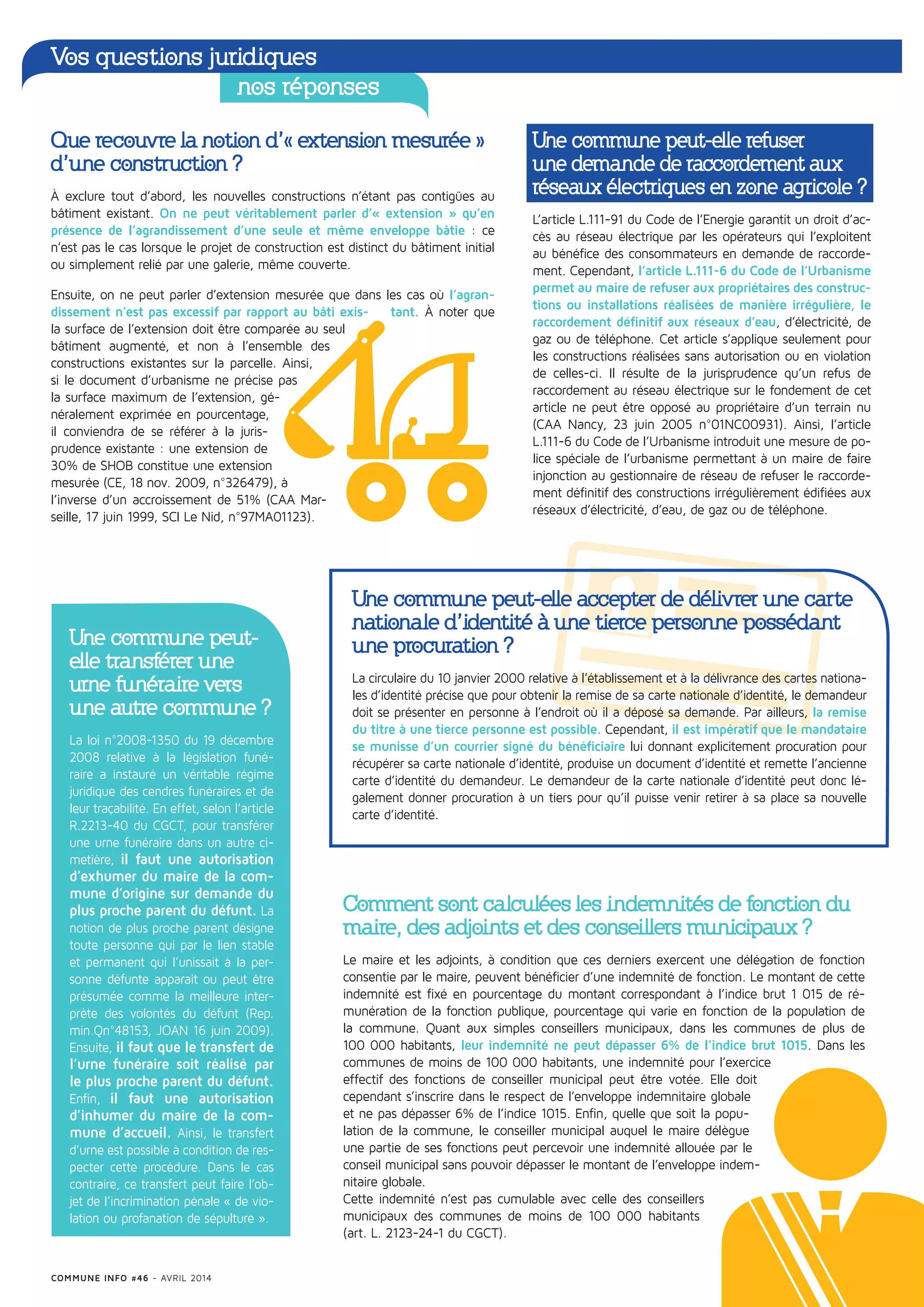 Que recouvre la notion d’« extension mesurée »
d’une construction ?
À exclure tout d’abord, les nouvelles constructions n’étant pas contigües au
bâtiment existant. On ne peut véritablement parler d’« extension » qu’en
présence de l’agrandissement d’une seule et même enveloppe bâtie : ce
n’est pas le cas lorsque le projet de construction est distinct du bâtiment initial
ou simplement relié par une galerie, même couverte.
Ensuite, on ne peut parler d’extension mesurée que dans les cas où l’agran-
dissement n’est pas excessif par rapport au bâti exis- tant. À noter que
la surface de l’extension doit être comparée au seul
bâtiment augmenté, et non à l’ensemble des
constructions existantes sur la parcelle. Ainsi,
si le document d’urbanisme ne précise pas
la surface maximum de l’extension, gé-
néralement exprimée en pourcentage,
il conviendra de se référer à la juris-
prudence existante : une extension de
30% de SHOB constitue une extension
mesurée (CE, 18 nov. 2009, n°326479), à
l’inverse d’un accroissement de 51% (CAA Mar-
seille, 17 juin 1999, SCI Le Nid, n°97MA01123).
Une commune peut-
elle transférer une
urne funéraire vers
une autre commune ?
La loi n°2008-1350 du 19 décembre
2008 relative à la législation funé-
raire a instauré un véritable régime
juridique des cendres funéraires et de
leur traçabilité. En effet, selon l’article
R.2213-40 du CGCT, pour transférer
une urne funéraire dans un autre ci-
metière, il faut une autorisation
d’exhumer du maire de la com-
mune d’origine sur demande du
plus proche parent du défunt. La
notion de plus proche parent désigne
toute personne qui par le lien stable
et permanent qui l’unissait à la per-
sonne défunte apparait ou peut être
présumée comme la meilleure inter-
prète des volontés du défunt (Rep.
min.Qn°48153, JOAN 16 juin 2009).
Ensuite, il faut que le transfert de
l’urne funéraire soit réalisé par
le plus proche parent du défunt.
Enfin, il faut une autorisation
d’inhumer du maire de la com-
mune d’accueil. Ainsi, le transfert
d’urne est possible à condition de res-
pecter cette procédure. Dans le cas
contraire, ce transfert peut faire l’ob-
jet de l’incrimination pénale « de vio-
lation ou profanation de sépulture ».
Une commune peut-elle accepter de délivrer une carte
nationale d’identité à une tierce personne possédant
une procuration ?
La circulaire du 10 janvier 2000 relative à l’établissement et à la délivrance des cartes nationa-
les d’identité précise que pour obtenir la remise de sa carte nationale d’identité, le demandeur
doit se présenter en personne à l’endroit où il a déposé sa demande. Par ailleurs, la remise
du titre à une tierce personne est possible. Cependant, il est impératif que le mandataire
se munisse d’un courrier signé du bénéficiaire lui donnant explicitement procuration pour
récupérer sa carte nationale d’identité, produise un document d’identité et remette l’ancienne
carte d’identité du demandeur. Le demandeur de la carte nationale d’identité peut donc lé-
galement donner procuration à un tiers pour qu’il puisse venir retirer à sa place sa nouvelle
carte d’identité.
Une commune peut-elle refuser
une demande de raccordement aux
réseaux électriques en zone agricole ?
L’article L.111-91 du Code de l’Energie garantit un droit d’ac-
cès au réseau électrique par les opérateurs qui l’exploitent
au bénéfice des consommateurs en demande de raccorde-
ment. Cependant, l’article L.111-6 du Code de l’Urbanisme
permet au maire de refuser aux propriétaires des construc-
tions ou installations réalisées de manière irrégulière, le
raccordement définitif aux réseaux d’eau, d’électricité, de
gaz ou de téléphone. Cet article s’applique seulement pour
les constructions réalisées sans autorisation ou en violation
de celles-ci. Il résulte de la jurisprudence qu’un refus de
raccordement au réseau électrique sur le fondement de cet
article ne peut être opposé au propriétaire d’un terrain nu
(CAA Nancy, 23 juin 2005 n°01NC00931). Ainsi, l’article
L.111-6 du Code de l’Urbanisme introduit une mesure de po-
lice spéciale de l’urbanisme permettant à un maire de faire
injonction au gestionnaire de réseau de refuser le raccorde-
ment définitif des constructions irrégulièrement édifiées aux
réseaux d’électricité, d’eau, de gaz ou de téléphone.
Comment sont calculées les indemnités de fonction du
maire, des adjoints et des conseillers municipaux ?
Le maire et les adjoints, à condition que ces derniers exercent une délégation de fonction
consentie par le maire, peuvent bénéficier d’une indemnité de fonction. Le montant de cette
indemnité est fixé en pourcentage du montant correspondant à l’indice brut 1 015 de ré-
munération de la fonction publique, pourcentage qui varie en fonction de la population de
la commune. Quant aux simples conseillers municipaux, dans les communes de plus de
100 000 habitants, leur indemnité ne peut dépasser 6% de l’indice brut 1015. Dans les
communes de moins de 100 000 habitants, une indemnité pour l’exercice
effectif des fonctions de conseiller municipal peut être votée. Elle doit
cependant s’inscrire dans le respect de l’enveloppe indemnitaire globale
et ne pas dépasser 6% de l’indice 1015. Enfin, quelle que soit la popu-
lation de la commune, le conseiller municipal auquel le maire délègue
une partie de ses fonctions peut percevoir une indemnité allouée par le
conseil municipal sans pouvoir dépasser le montant de l’enveloppe indem-
nitaire globale.
Cette indemnité n’est pas cumulable avec celle des conseillers
municipaux des communes de moins de 100 000 habitants
(art. L. 2123-24-1 du CGCT).
Vos questions juridiques
nos réponses
COMMUNE INFO #46 - AVRIL 2014
 