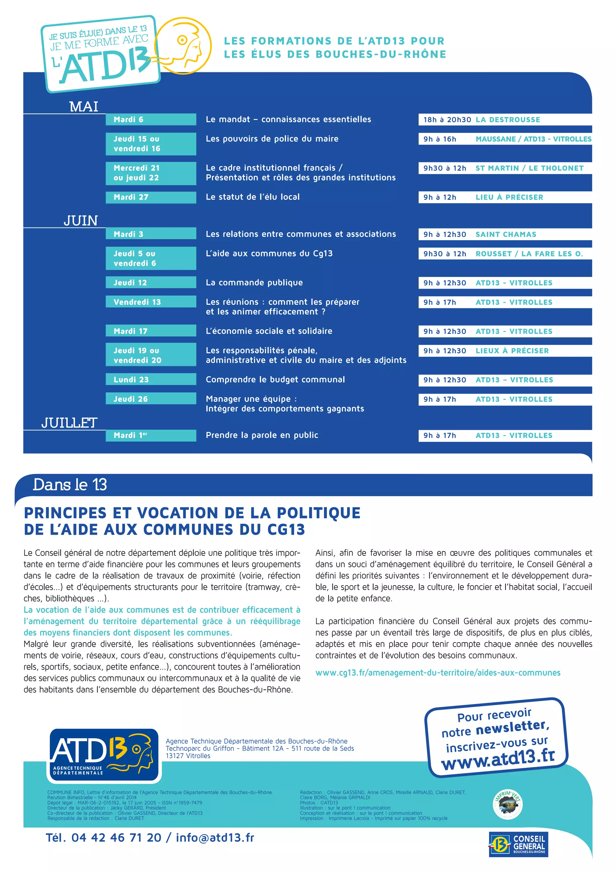 Pour recevoir
notre newsletter,
inscrivez-vous sur
www.atd13.fr
Agence Technique Départementale des Bouches-du-Rhône
Technoparc du Griffon - Bâtiment 12A - 511 route de la Seds
13127 Vitrolles
COMMUNE INFO, Lettre d’information de l’Agence Technique Départementale des Bouches-du-Rhône.
Parution Bimestrielle - N°46 d’avril 2014
Dépôt légal : MAR-06-2-015192, le 17 juin 2005 - ISSN n°1959-7479
Directeur de la publication : Jacky GERARD, Président
Co-directeur de la publication : Olivier GASSEND, Directeur de l’ATD13
Responsable de la rédaction : Clarie DURET
Rédaction : Olivier GASSEND, Anne Cros, Mireille Arnaud, Clarie DURET,
Claire Borg, Mélanie grimaldi
Photos : ©ATD13
Illustration : sur le pont ! communication
Conception et réalisation : sur le pont ! communication
Impression : Imprimerie Lacroix - Imprimé sur papier 100% recyclé
Tél. 04 42 46 71 20 / info@atd13.fr
Le Conseil général de notre département déploie une politique très impor-
tante en terme d’aide financière pour les communes et leurs groupements
dans le cadre de la réalisation de travaux de proximité (voirie, réfection
d’écoles...) et d’équipements structurants pour le territoire (tramway, crè-
ches, bibliothèques ...).
La vocation de l’aide aux communes est de contribuer efficacement à
l’aménagement du territoire départemental grâce à un rééquilibrage
des moyens financiers dont disposent les communes.
Malgré leur grande diversité, les réalisations subventionnées (aménage-
ments de voirie, réseaux, cours d’eau, constructions d’équipements cultu-
rels, sportifs, sociaux, petite enfance...), concourent toutes à l’amélioration
des services publics communaux ou intercommunaux et à la qualité de vie
des habitants dans l’ensemble du département des Bouches-du-Rhône.
Ainsi, afin de favoriser la mise en œuvre des politiques communales et
dans un souci d’aménagement équilibré du territoire, le Conseil Général a
défini les priorités suivantes : l’environnement et le développement dura-
ble, le sport et la jeunesse, la culture, le foncier et l’habitat social, l’accueil
de la petite enfance.
La participation financière du Conseil Général aux projets des commu-
nes passe par un éventail très large de dispositifs, de plus en plus ciblés,
adaptés et mis en place pour tenir compte chaque année des nouvelles
contraintes et de l’évolution des besoins communaux.
www.cg13.fr/amenagement-du-territoire/aides-aux-communes
Principes et vocation de la politique
de l’aide aux communes du Cg13
Dans le 13
Les formations de l’ATD13 pour
les élus des Bouches-du-Rhône
Mai
Juin
Juillet
Mardi 6	 Le mandat – connaissances essentielles		 18h à 20h30	 La Destrousse
Jeudi 15 ou	 Les pouvoirs de police du maire 		 9h à 16h	 MAUSSANE / ATD13 - VITROLLES
vendredi 16			
Mercredi 21	 Le cadre institutionnel français /		 9h30 à 12h	 ST MARTIN / LE THOLONET
ou jeudi 22	 Présentation et rôles des grandes institutions		
Mardi 27	 Le statut de l’élu local		 9h à 12h	 Lieu à préciser
Mardi 3 	 Les relations entre communes et associations		 9h à 12h30	 SAINT CHAMAS
Jeudi 5 ou 	 L’aide aux communes du Cg13 		 9h30 à 12h	 ROUSSET / LA FARE LES O.
vendredi 6
Jeudi 12	 La commande publique		 9h à 12h30	 ATD13 - Vitrolles
Vendredi 13 	 Les réunions : comment les préparer 		 9h à 17h	 ATD13 - Vitrolles
	 et les animer efficacement ?
Mardi 17	 L’économie sociale et solidaire 		 9h à 12h30	 ATD13 - Vitrolles
Jeudi 19 ou 	 Les responsabilités pénale, 		 9h à 12h30	 Lieux à préciser
vendredi 20	 administrative et civile du maire et des adjoints
	
Lundi 23	 Comprendre le budget communal 		 9h à 12h30	 ATD13 – Vitrolles
	
Jeudi 26	 Manager une équipe :		 9h à 17h	 ATD13 - Vitrolles
	 Intégrer des comportements gagnants 	
Mardi 1er
	 Prendre la parole en public 		 9h à 17h 	 ATD13 - Vitrolles
 