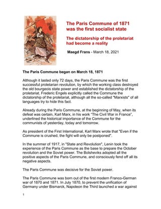 1
The Paris Commune of 1871
was the first socialist state
The dictatorship of the proletariat
had become a reality
Maegd Frans - March 18, 2021
The Paris Commune began on March 18, 1871
Although it lasted only 72 days, the Paris Commune was the first
successful proletarian revolution, by which the working class destroyed
the old bourgeois state power and established the dictatorship of the
proletariat. Frederic Engels explicitly called the Commune the
dictatorship of the proletariat, although all the so-called "Marxists" of all
languages try to hide this fact.
Already during the Paris Commune, at the beginning of May, when its
defeat was certain, Karl Marx, in his work “The Civil War in France”,
underlined the historical importance of the Commune for the
communists of yesterday, today and tomorrow.
As president of the First International, Karl Marx wrote that "Even if the
Commune is crushed, the fight will only be postponed".
In the summer of 1917, in "State and Revolution", Lenin took the
experience of the Paris Commune as the base to prepare the October
revolution and the Soviet power. The Bolsheviks adopted all the
positive aspects of the Paris Commune, and consciously fend off all its
negative aspects.
The Paris Commune was decisive for the Soviet power.
The Paris Commune was born out of the first modern Franco-German
war of 1870 and 1871. In July 1870, to prevent the unification of
Germany under Bismarck, Napoleon the Third launched a war against
 
