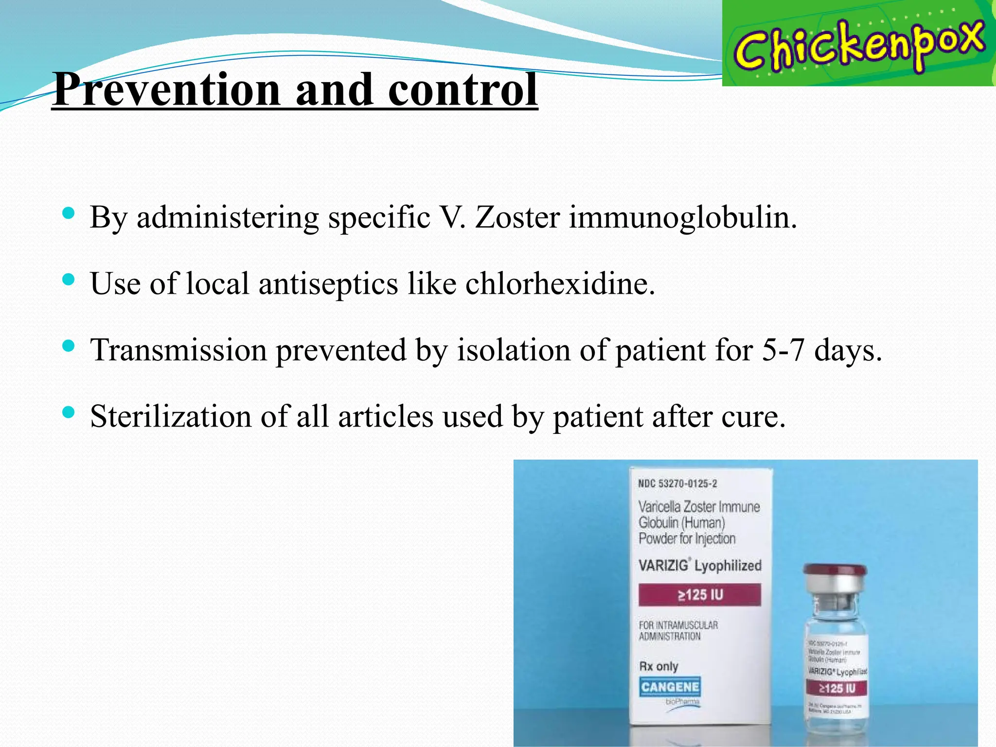 Prevention and control
 By administering specific V. Zoster immunoglobulin.
 Use of local antiseptics like chlorhexidine.
 Transmission prevented by isolation of patient for 5-7 days.
 Sterilization of all articles used by patient after cure.
 