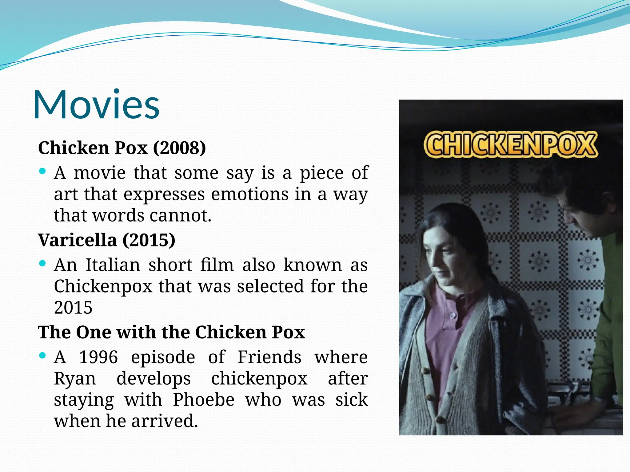 Movies
Chicken Pox (2008)
 A movie that some say is a piece of
art that expresses emotions in a way
that words cannot.
Varicella (2015)
 An Italian short film also known as
Chickenpox that was selected for the
2015
The One with the Chicken Pox
 A 1996 episode of Friends where
Ryan develops chickenpox after
staying with Phoebe who was sick
when he arrived.
 