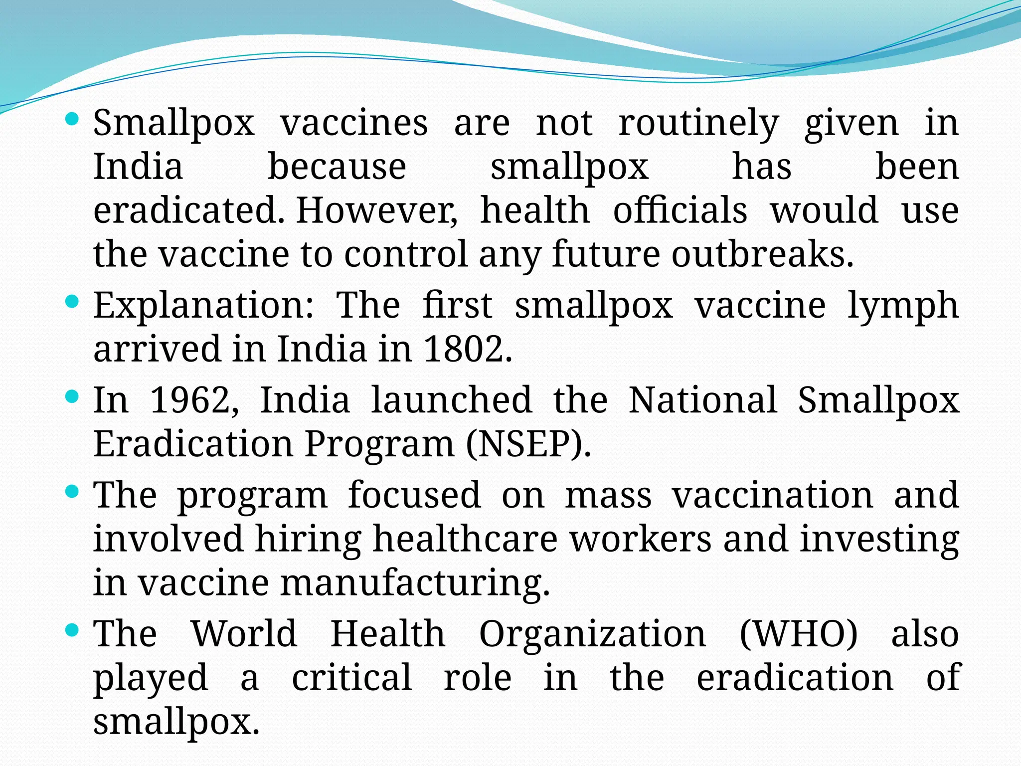  Smallpox vaccines are not routinely given in
India because smallpox has been
eradicated. However, health officials would use
the vaccine to control any future outbreaks.
 Explanation: The first smallpox vaccine lymph
arrived in India in 1802.
 In 1962, India launched the National Smallpox
Eradication Program (NSEP).
 The program focused on mass vaccination and
involved hiring healthcare workers and investing
in vaccine manufacturing.
 The World Health Organization (WHO) also
played a critical role in the eradication of
smallpox.
 