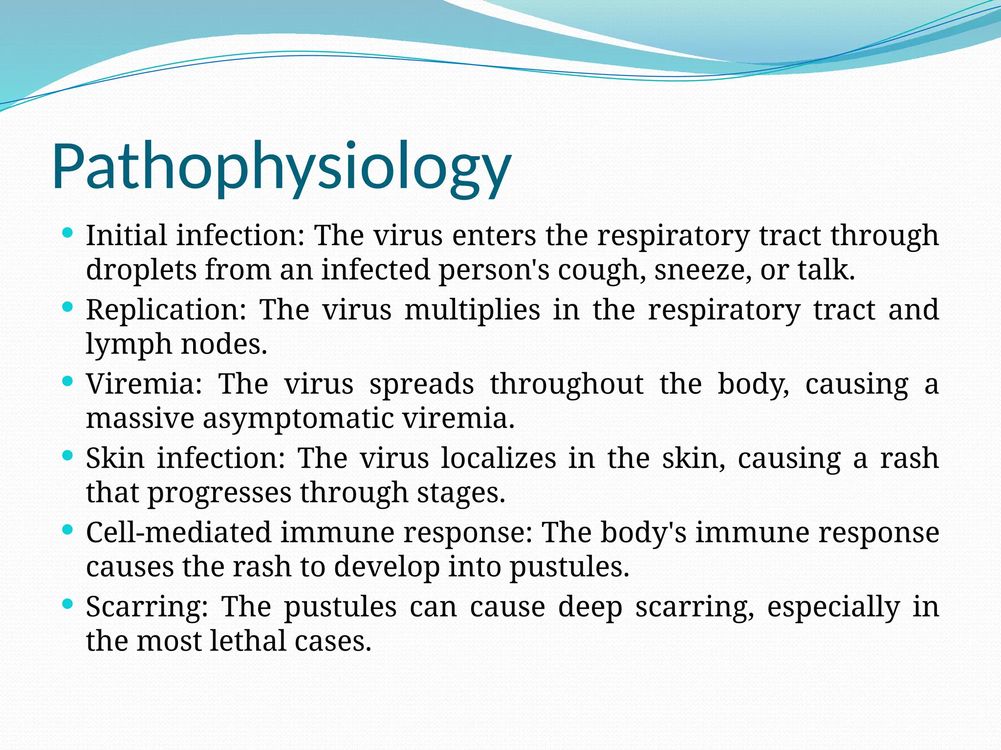 Pathophysiology
 Initial infection: The virus enters the respiratory tract through
droplets from an infected person's cough, sneeze, or talk.
 Replication: The virus multiplies in the respiratory tract and
lymph nodes.
 Viremia: The virus spreads throughout the body, causing a
massive asymptomatic viremia.
 Skin infection: The virus localizes in the skin, causing a rash
that progresses through stages.
 Cell-mediated immune response: The body's immune response
causes the rash to develop into pustules.
 Scarring: The pustules can cause deep scarring, especially in
the most lethal cases.
 
