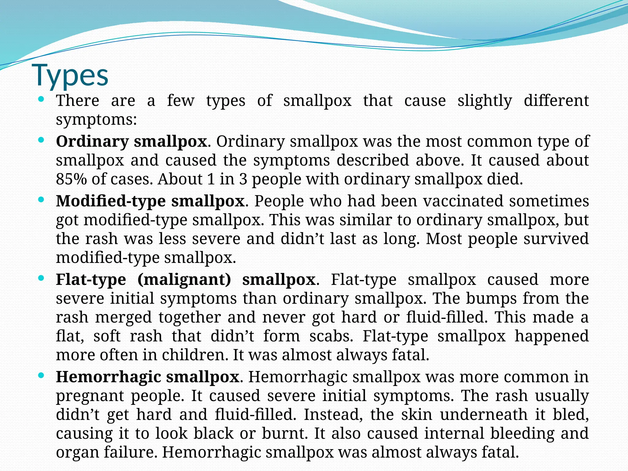 Types
 There are a few types of smallpox that cause slightly different
symptoms:
 Ordinary smallpox. Ordinary smallpox was the most common type of
smallpox and caused the symptoms described above. It caused about
85% of cases. About 1 in 3 people with ordinary smallpox died.
 Modified-type smallpox. People who had been vaccinated sometimes
got modified-type smallpox. This was similar to ordinary smallpox, but
the rash was less severe and didn’t last as long. Most people survived
modified-type smallpox.
 Flat-type (malignant) smallpox. Flat-type smallpox caused more
severe initial symptoms than ordinary smallpox. The bumps from the
rash merged together and never got hard or fluid-filled. This made a
flat, soft rash that didn’t form scabs. Flat-type smallpox happened
more often in children. It was almost always fatal.
 Hemorrhagic smallpox. Hemorrhagic smallpox was more common in
pregnant people. It caused severe initial symptoms. The rash usually
didn’t get hard and fluid-filled. Instead, the skin underneath it bled,
causing it to look black or burnt. It also caused internal bleeding and
organ failure. Hemorrhagic smallpox was almost always fatal.
 