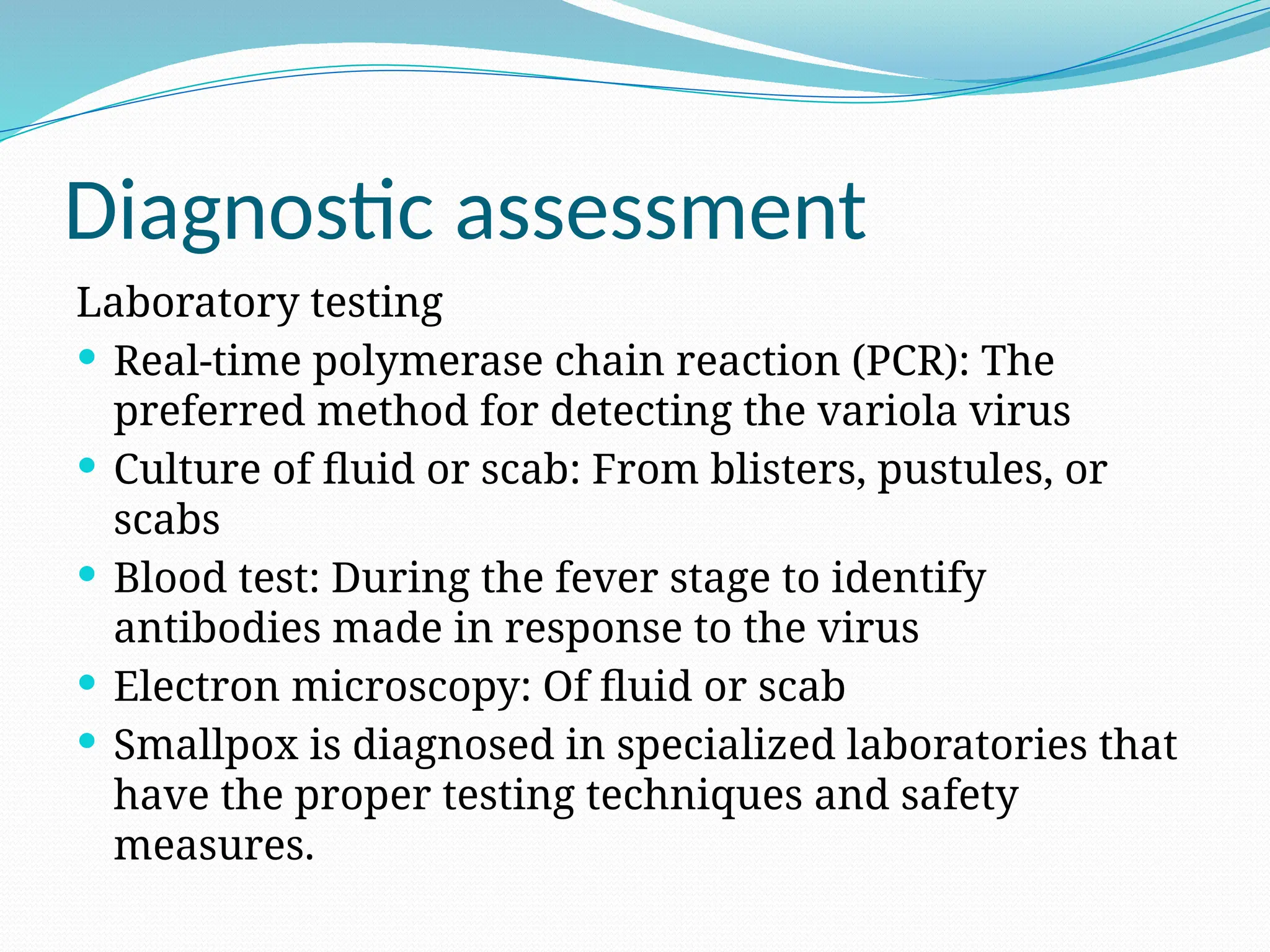 Diagnostic assessment
Laboratory testing
 Real-time polymerase chain reaction (PCR): The
preferred method for detecting the variola virus
 Culture of fluid or scab: From blisters, pustules, or
scabs
 Blood test: During the fever stage to identify
antibodies made in response to the virus
 Electron microscopy: Of fluid or scab
 Smallpox is diagnosed in specialized laboratories that
have the proper testing techniques and safety
measures.
 