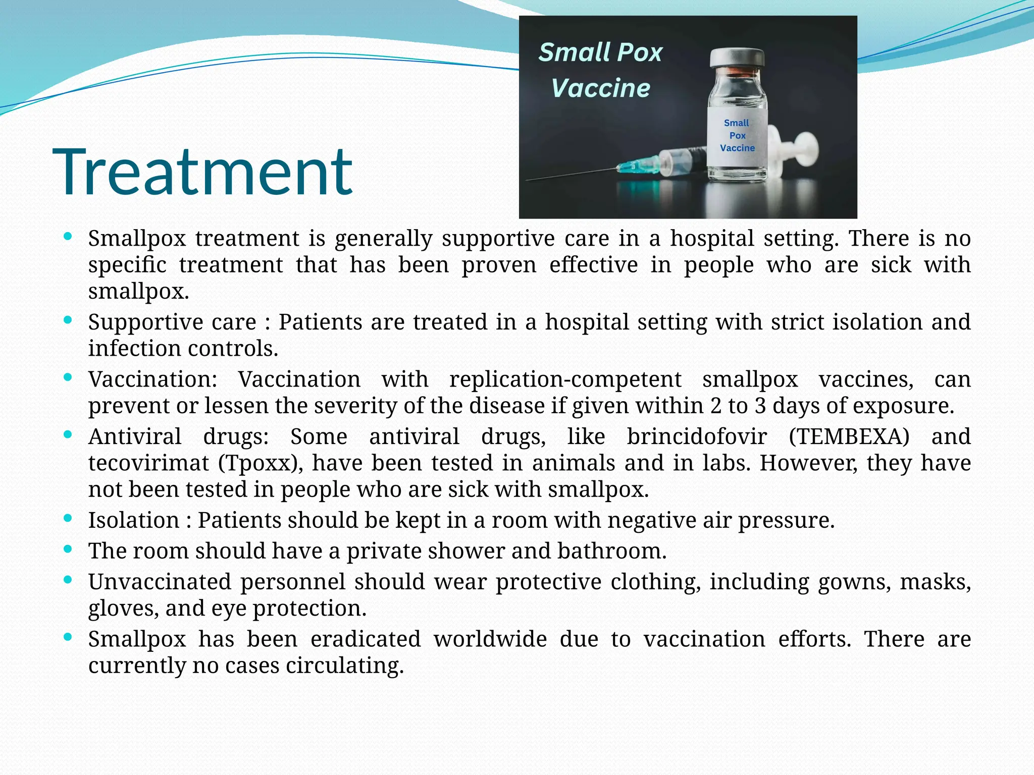 Treatment
 Smallpox treatment is generally supportive care in a hospital setting. There is no
specific treatment that has been proven effective in people who are sick with
smallpox.
 Supportive care : Patients are treated in a hospital setting with strict isolation and
infection controls.
 Vaccination: Vaccination with replication-competent smallpox vaccines, can
prevent or lessen the severity of the disease if given within 2 to 3 days of exposure.
 Antiviral drugs: Some antiviral drugs, like brincidofovir (TEMBEXA) and
tecovirimat (Tpoxx), have been tested in animals and in labs. However, they have
not been tested in people who are sick with smallpox.
 Isolation : Patients should be kept in a room with negative air pressure.
 The room should have a private shower and bathroom.
 Unvaccinated personnel should wear protective clothing, including gowns, masks,
gloves, and eye protection.
 Smallpox has been eradicated worldwide due to vaccination efforts. There are
currently no cases circulating.
 