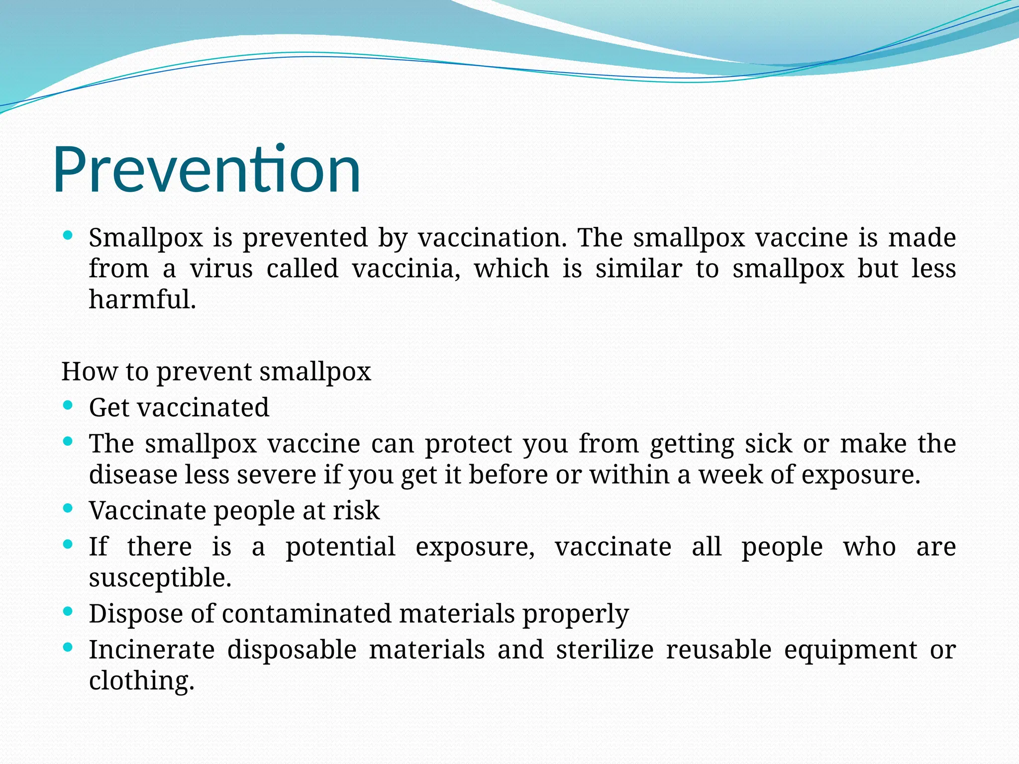 Prevention
 Smallpox is prevented by vaccination. The smallpox vaccine is made
from a virus called vaccinia, which is similar to smallpox but less
harmful.
How to prevent smallpox
 Get vaccinated
 The smallpox vaccine can protect you from getting sick or make the
disease less severe if you get it before or within a week of exposure.
 Vaccinate people at risk
 If there is a potential exposure, vaccinate all people who are
susceptible.
 Dispose of contaminated materials properly
 Incinerate disposable materials and sterilize reusable equipment or
clothing.
 