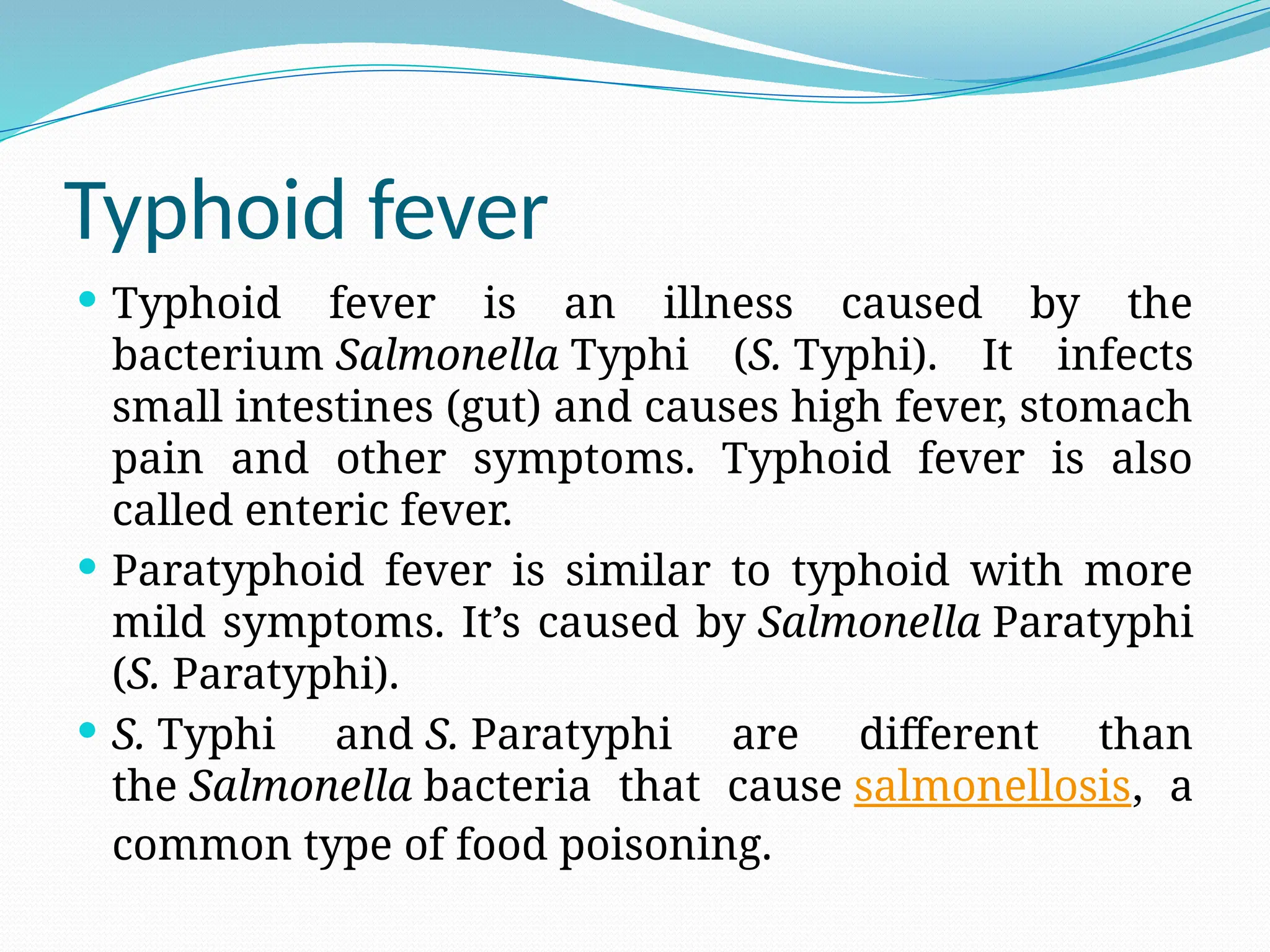 Typhoid fever
 Typhoid fever is an illness caused by the
bacterium Salmonella Typhi (S. Typhi). It infects
small intestines (gut) and causes high fever, stomach
pain and other symptoms. Typhoid fever is also
called enteric fever.
 Paratyphoid fever is similar to typhoid with more
mild symptoms. It’s caused by Salmonella Paratyphi
(S. Paratyphi).
 S. Typhi and S. Paratyphi are different than
the Salmonella bacteria that cause salmonellosis, a
common type of food poisoning.
 
